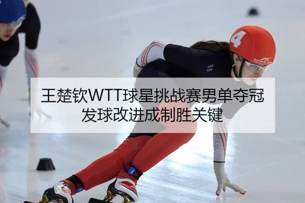 王楚钦WTT球星挑战赛男单夺冠 发球改进成制胜关键