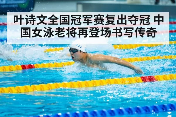 叶诗文全国冠军赛复出夺冠 中国女泳老将再登场书写传奇